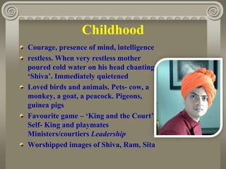 Childhood
Courage, presence of mind, intelligence
restless. When very restless mother
poured cold water on his head chanting
‘Shiva’. Immediately quietened
Loved birds and animals. Pets- cow, a
monkey, a goat, a peacock. Pigeons,
guinea pigs
Favourite game – ‘King and the Court’
Self- King and playmates
Ministers/courtiers Leadership
Worshipped images of Shiva, Ram, Sita
 