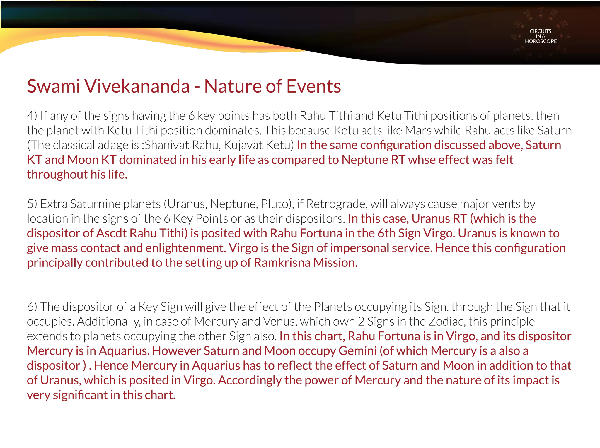 4) If any of the signs having the 6 key points has both Rahu Tithi and Ketu Tithi positions of planets, then
the planet with Ketu Tithi position dominates. This because Ketu acts like Mars while Rahu acts like Saturn
(The classical adage is :Shanivat Rahu, Kujavat Ketu) In the same conﬁguration discussed above, Saturn
KT and Moon KT dominated in his early life as compared to Neptune RT whse effect was felt
throughout his life.
5) Extra Saturnine planets (Uranus, Neptune, Pluto), if Retrograde, will always cause major vents by
location in the signs of the 6 Key Points or as their dispositors. In this case, Uranus RT (which is the
dispositor of Ascdt Rahu Tithi) is posited with Rahu Fortuna in the 6th Sign Virgo. Uranus is known to
give mass contact and enlightenment. Virgo is the Sign of impersonal service. Hence this conﬁguration
principally contributed to the setting up of Ramkrisna Mission.
6) The dispositor of a Key Sign will give the effect of the Planets occupying its Sign. through the Sign that it
occupies. Additionally, in case of Mercury and Venus, which own 2 Signs in the Zodiac, this principle
extends to planets occupying the other Sign also. In this chart, Rahu Fortuna is in Virgo, and its dispositor
Mercury is in Aquarius. However Saturn and Moon occupy Gemini (of which Mercury is a also a
dispositor ) . Hence Mercury in Aquarius has to reﬂect the effect of Saturn and Moon in addition to that
of Uranus, which is posited in Virgo. Accordingly the power of Mercury and the nature of its impact is
very signiﬁcant in this chart.
Swami Vivekananda - Nature of Events
CIRCUITS
INA
HOROSCOPE
 