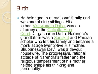 Birth
 He belonged to a traditional family and
was one of nine siblings. His
father, Vishwanath Datta, was an
attorney at the Calcutta High
Court.Durgacharan Datta, Narendra's
grandfather was a Sanskrit and Persian
scholar who left his family and became a
monk at age twenty-five.His mother,
Bhubaneswari Devi, was a devout
housewife. The progressive, rational
attitude of Narendra's father and the
religious temperament of his mother
helped shape his thinking and
personality.
 