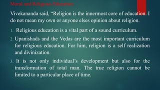 Moral and Religious Education
Vivekananda said, “Religion is the innermost core of education. I
do not mean my own or anyone elses opinion about religion.
1. Religious education is a vital part of a sound curriculum.
2. Upanishads and the Vedas are the most important curriculum
for religious education. For him, religion is a self realization
and divinization.
3. It is not only individual’s development but also for the
transformation of total man. The true religion cannot be
limited to a particular place of time.
 