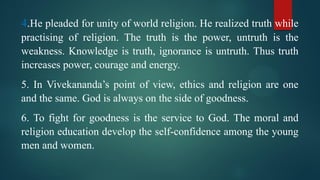 4.He pleaded for unity of world religion. He realized truth while
practising of religion. The truth is the power, untruth is the
weakness. Knowledge is truth, ignorance is untruth. Thus truth
increases power, courage and energy.
5. In Vivekananda’s point of view, ethics and religion are one
and the same. God is always on the side of goodness.
6. To fight for goodness is the service to God. The moral and
religion education develop the self-confidence among the young
men and women.
 