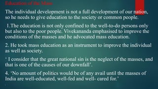 Education of the Mass
The individual development is not a full development of our nation,
so he needs to give education to the society or common people.
1.The education is not only confined to the well-to-do persons only
but also to the poor people. Vivekananda emphasised to improve the
conditions of the masses and he advocated mass education.
2. He took mass education as an instrument to improve the individual
as well as society.
‘ I consider that the great national sin is the neglect of the masses, and
that is one of the causes of our downfall’.
4. ‘No amount of politics would be of any avail until the masses of
India are well-educated, well-fed and well- cared for.’

 