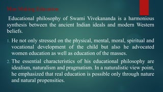 Man Making Education
Educational philosophy of Swami Vivekananda is a harmonious
synthesis between the ancient Indian ideals and modern Western
beliefs.
1. He not only stressed on the physical, mental, moral, spiritual and
vocational development of the child but also he advocated
women education as well as education of the masses.
2. The essential characteristics of his educational philosophy are
idealism, naturalism and pragmatism. In a naturalistic view point,
he emphasized that real education is possible only through nature
and natural propensities.
 