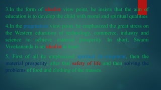 3.In the form of idealist view point, he insists that the aim of
education is to develop the child with moral and spiritual qualities
4.In the pragmatists view point, he emphasized the great stress on
the Western education of technology, commerce, industry and
science to achieve material prosperity. In short, Swami
Vivekananda is an idealist at heart.
5. First of all he emphasized spiritual development, then the
material prosperity, after that safety of life and then solving the
problems of food and clothing of the masses.
 