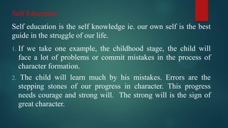 Self Education
Self education is the self knowledge ie. our own self is the best
guide in the struggle of our life.
1. If we take one example, the childhood stage, the child will
face a lot of problems or commit mistakes in the process of
character formation.
2. The child will learn much by his mistakes. Errors are the
stepping stones of our progress in character. This progress
needs courage and strong will. The strong will is the sign of
great character.
 