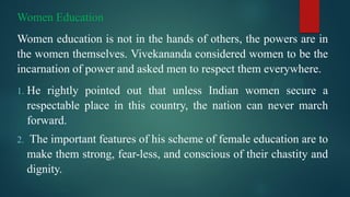 Women Education
Women education is not in the hands of others, the powers are in
the women themselves. Vivekananda considered women to be the
incarnation of power and asked men to respect them everywhere.
1. He rightly pointed out that unless Indian women secure a
respectable place in this country, the nation can never march
forward.
2. The important features of his scheme of female education are to
make them strong, fear-less, and conscious of their chastity and
dignity.
 