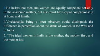 3.He insists that men and women are equally competent not only
in the academic matters, but also must have equal companionship
at home and family.
4.Vivekananda being a keen observer could distinguish the
difference in perception about the status of women in the West and
in India.
5. “The ideal women in India is the mother, the mother first, and
the mother last.
 