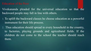 Education of the Poor
Vivekananda pleaded for the universal education so that the
backward people may fall in line with others.
1. To uplift the backward classes he choose education as a powerful
instrument for their life process.
2. Thus education should spread to every household in the country,
to factories, playing grounds and agricultural fields. If the
children do not come to the school the teacher should reach
them.
 