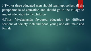3.Two or three educated men should team up, collect all the
paraphernalia of education and should go to the village to
impart education to the children.
4.Thus, Vivekananda favoured education for different
sections of society, rich and poor, young and old, male and
female.
 