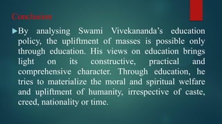 Conclusion
By analysing Swami Vivekananda’s education
policy, the upliftment of masses is possible only
through education. His views on education brings
light on its constructive, practical and
comprehensive character. Through education, he
tries to materialize the moral and spiritual welfare
and upliftment of humanity, irrespective of caste,
creed, nationality or time.
 