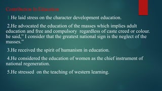 Contribution In Education
1.He laid stress on the character development education.
2.He advocated the education of the masses which implies adult
education and free and compulsory regardless of caste creed or colour.
he said,” I consider that the greatest national sign is the neglect of the
masses.”
3.He received the spirit of humanism in education.
4.He considered the education of women as the chief instrument of
national regeneration.
5.He stressed on the teaching of western learning.
 
