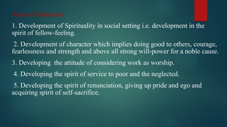 Aims of Education
1. Development of Spirituality in social setting i.e. development in the
spirit of fellow-feeling.
2. Development of character which implies doing good to others, courage,
fearlessness and strength and above all strong will-power for a noble cause.
3. Developing the attitude of considering work as worship.
4. Developing the spirit of service to poor and the neglected.
5. Developing the spirit of renunciation, giving up pride and ego and
acquiring spirit of self-sacrifice.
 