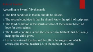 Role of Teacher
According to Swami Vivekananda
1. The first condition is that he should be sinless.
2. The second condition is that he should know the spirit of scriptures.
3. The third condition is the spiritual force of the teacher based on
love for the students.
4. The fourth condition is that the teacher should think that he is only
helping the child grow.
5. He is the external teacher and he offers the suggestion which
arouses the internal teacher i.e. in the mind of the child.
 