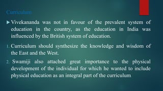 Curriculum
 Vivekananda was not in favour of the prevalent system of
education in the country, as the education in India was
influenced by the British system of education.
1. Curriculum should synthesize the knowledge and wisdom of
the East and the West.
2. Swamiji also attached great importance to the physical
development of the individual for which he wanted to include
physical education as an integral part of the curriculum.
 