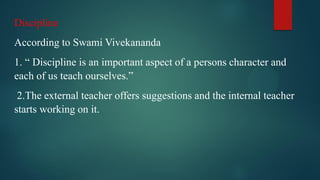 Discipline
According to Swami Vivekananda
1. “ Discipline is an important aspect of a persons character and
each of us teach ourselves.”
2.The external teacher offers suggestions and the internal teacher
starts working on it.
 