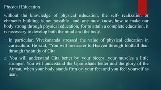 Physical Education
without the knowledge of physical education, the self- realization or
character building is not possible and one must know, how to make our
body strong through physical education, for to attain a complete education, it
is necessary to develop both the mind and the body.
1. In particular, Vivekananda stressed the value of physical education in
curriculum. He said, “You will be nearer to Heaven through football than
through the study of Gita.
2. You will understand Gita better by your biceps, your muscles a little
stronger. You will understand the Upanishads better and the glory of the
Atman, when your body stands firm on your feet and you feel yourself as
man.
 