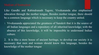 Medium of Instruction
Like Gandhi and Rabindranath Tagore, Vivekananda also emphasised
education through the mother tongue. Besides mother tongue, there should
be a common language which is necessary to keep the country united.
1. Vivekananda appreciated the greatness of Sanskrit that it is the source of
all Indian languages and a repository of all inherited knowledge; with the
absence of this knowledge, it will be impossible to understand Indian
culture.
2. It is like a store house of ancient heritage, to develop our society it is
necessary that men and women should know this language, besides the
knowledge of the mother tongue
 