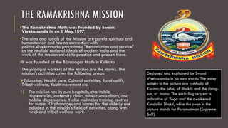 THE RAMAKRISHNA MISSION
•The Ramakrishna Math was founded by Swami
Vivekananda in on 1 May,1897.
•The aims and ideals of the Mission are purely spiritual and
humanitarian and has no connection with
politics.Vivekananda proclaimed "Renunciation and service"
as the twofold national ideals of modern India and the
work of the mission strives to practice and preach these.
•It was founded at the Baranagar Math in Kolkata
The principal workers of the mission are the monks. The
mission's activities cover the following areas:
Education, Health care, Cultural activities, Rural uplift,
Tribal welfare, Youth movement etc.
1) The mission has its own hospitals, charitable
dispensaries, maternity clinics, tuberculosis clinics, and
mobile dispensaries. It also maintains training centres
for nurses. Orphanages and homes for the elderly are
included in the mission's field of activities, along with
rural and tribal welfare work.
Designed and explained by Swami
Vivekananda in his own words: The wavy
waters in the picture are symbolic of
Karma; the lotus, of Bhakti; and the rising-
sun, of Jnana. The encircling serpent is
indicative of Yoga and the awakened
Kundalini Shakti, while the swan in the
picture stands for Paramatman (Supreme
Self).
 