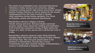 •The mission has established many renowned educational
institutions in India, having its own university, colleges,
vocational training centres, high schools and primary schools,
teacher-training institutes, as well as schools for the visually
handicapped.It has also been involved in disaster
relief operations during famine, epidemic, fire, flood,
earthquake, cyclone and communal disturbances.
•Ramakrishna ashrama’s religious activities
include satsang and arati. Satsang includes communal
prayers, songs, rituals, discourses, reading and meditation.
Arati involves the ceremonial waving of lights before the
images of a deity of holy person and is performed twice in
a day.
•Ramakrishna ashramas observes major Hindu festivals,
including Maha Shivarathri, Rama Navami, Krishna Ashtami
and Durga Puja. They also give special place to the
birthdays of Ramakrishna, Sarada Devi, Swami
Vivekananda and other monastic disciples of Ramakrishna. 1
January is celebrated as Kalpataru Day.
Durga Puja Celebrations at
Ramakrishna Math
Relief Camp organized by
Ramakrishna Mission.
 