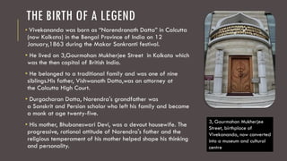 THE BIRTH OF A LEGEND
• Vivekananda was born as “Narendranath Datta” in Calcutta
(now Kolkata) in the Bengal Province of India on 12
January,1863 during the Makar Sankranti festival.
• He lived on 3,Gourmohan Mukherjee Street in Kolkata which
was the then capital of British India.
• He belonged to a traditional family and was one of nine
siblings.His father, Vishwanath Datta,was an attorney at
the Calcutta High Court.
• Durgacharan Datta, Narendra's grandfather was
a Sanskrit and Persian scholar who left his family and became
a monk at age twenty-five.
• His mother, Bhubaneswari Devi, was a devout housewife. The
progressive, rational attitude of Narendra's father and the
religious temperament of his mother helped shape his thinking
and personality.
3, Gourmohan Mukherjee
Street, birthplace of
Vivekananda, now converted
into a museum and cultural
centre
 