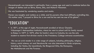 *EDUCATION*
•Narendranath was interested in spirituality from a young age and used to meditate before the
images of deities such as Shiva, Rama, Sita, and Mahavir Hanuman.
•He was fascinated by wandering ascetics and monks.
•Naren was naughty and restless as a child, and his parents often had difficulty controlling him.
His mother said, "I prayed to Shiva for a son and he has sent me one of his ghosts".
• In 1871, at the age of eight, Narendranath enrolled at Ishwar Chandra
Vidyasagar's Metropolitan Institution, where he went to school until his family moved
to Raipur in 1877. In 1879, after his family's return to Calcutta, he was the only
student to receive first-division marks in the Presidency College entrance examination.
• He was an avid reader in a wide range of subjects, including philosophy, religion,
history, social science, art and literature.He was also interested in Hindu scriptures,
including the Vedas, the Upanishads, the Bhagavad Gita, the Ramayana,
the Mahabharata and the Puranas.
 