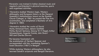 •Narendra was trained in Indian classical music and
regularly participated in physical exercise, sports
and organised activities.
• Narendra studied Western logic, Western
philosophy and European history at the General
Assembly's Institution(now known as the Scottish
Church College). In 1881 he passed the Fine Arts
examination, and completed a Bachelor of Arts
degree in 1884.
• Narendra studied the works of David
Hume, Immanuel Kant, Johann Gottlieb
Fichte, Baruch Spinoza, Georg W. F. Hegel, Arthur
Schopenhauer, Auguste Comte, John Stuart
Mill and Charles Darwin.
•He became fascinated with
the evolutionism of Herbert Spencer and
corresponded with him, translating Spencer's
book Education (1861) in Bengali .
•While studying Western philosophers, he also
learned Sanskrit scriptures and Bengali literature.
The Presidency
College,Kolkata.
 