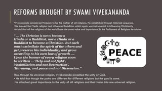 REFORMS BROUGHT BY SWAMI VIVEKANANDA
•Vivekananda considered Hinduism to be the mother of all religions. He established through historical sequence.
•He showed that Vedic religion had influenced Buddhism which again was instrumental in influencing Christianity
He told that all the religions of the world have the same value and importance. In the Parliament of Religions he told—
” …. The Christian is not to become a
Hindu or a Buddhist, nor a Hindu or a
Buddhist to become a Christian. But each
must assimilate the spirit of the others and
yet preserve his individuality and grow
according to his own law of growth ….
Upon the banner of every religion soon
be written … ‘Help and not fight’,
‘Assimilation and not Destruction’,
‘Harmony, and peace and not Dissension.”
Thus, through his universal religion, Vivekananda preached the unity of God.
• He told that though the paths are different for different religions but the goal is same.
He attached great importance to the unity of all religions and their fusion into one universal religion.
 