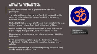 ADVAITA VEDANTISM
•Swami Vivekananda was a great lover of Vedantic
philosophy.
• He believed in monoism. He had firm faith on one God. His
motto, as reflected earlier, was to establish a link among
different religions.
•He had told that as water of different rivers mingle in the sea,
similarly every religion finds itself at the feet of God.
•He did not see any difference between a Veda or Koran or
Bible. Temple, Mosque and Church were equal for him
•He preferred to meditate at any place without any inhibition
in his mind.
•By his personal example he preached monism or Avaita
Vedantism. By that he showed his toleration towards every
religion.
•He spoke the message of Vedanta regarding the world unity
and to believe shapeless God.
The symbol of
Advaita Vedantism.
 