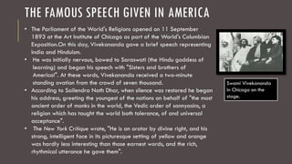 THE FAMOUS SPEECH GIVEN IN AMERICA
• The Parliament of the World's Religions opened on 11 September
1893 at the Art Institute of Chicago as part of the World's Columbian
Exposition.On this day, Vivekananda gave a brief speech representing
India and Hinduism.
• He was initially nervous, bowed to Saraswati (the Hindu goddess of
learning) and began his speech with "Sisters and brothers of
America!". At these words, Vivekananda received a two-minute
standing ovation from the crowd of seven thousand.
• According to Sailendra Nath Dhar, when silence was restored he began
his address, greeting the youngest of the nations on behalf of "the most
ancient order of monks in the world, the Vedic order of sannyasins, a
religion which has taught the world both tolerance, of and universal
acceptance".
• The New York Critique wrote, "He is an orator by divine right, and his
strong, intelligent face in its picturesque setting of yellow and orange
was hardly less interesting than those earnest words, and the rich,
rhythmical utterance he gave them".
Swami Vivekananda
in Chicago on the
stage.
 