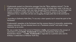 •Vivekananda quoted two illustrative passages from the "Shiva mahimna stotram": "As the
different streams having their sources in different places all mingle their water in the sea, so,
O Lord, the different paths which men take, through different tendencies, various though they
appear, crooked or straight, all lead to Thee!" and "Whosoever comes to Me, through
whatsoever form, I reach him; all men are struggling through paths that in the end lead to
Me.“
• According to Sailendra Nath Dhar, "it was only a short speech, but it voiced the spirit of the
Parliament.
•Vivekananda's speeches at the Parliament had the common theme of universality, emphasising
religious tolerance. He soon became known as a "handsome oriental" and made a huge
impression as an orator.
•He was a major force in the revival of Hinduism in India, and contributed to the concept of
nationalism in colonialIndia. Vivekananda founded the Ramakrishna Math and the
Ramakrishna Mission. ... In India, Vivekananda is regarded as a patriotic saint, and his
birthday is celebrated as National Youth Day.
 