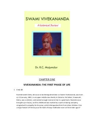 CHAPTER ONE
VIVEKANANDA: THE FIRST PHASE OF LIFE
1. Early life
Narendranath Datta, who was to be distinguished later as Swami Vivekananda, was born
on 12 January, 1863, in an upper middle class family in Calcutta. His father, Viswanath
Datta, was a solicitor, and earned enough money to live in a good style. Narendra was
brought up in luxury, and his childhood was marked by a spirit of daring and piety,
mingled with sympathy for the poor, which distinguished him from other children. One
unique feature of the boy was his habit of deep meditation even at the tender age of

 