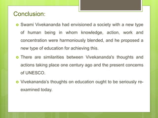 Conclusion:
 Swami Vivekananda had envisioned a society with a new type
of human being in whom knowledge, action, work and
concentration were harmoniously blended, and he proposed a
new type of education for achieving this.
 There are similarities between Vivekananda's thoughts and
actions taking place one century ago and the present concerns
of UNESCO.
 Vivekananda’s thoughts on education ought to be seriously re-
examined today.
 