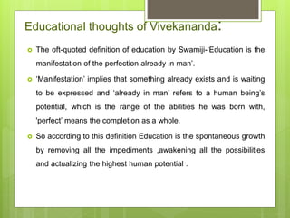 Educational thoughts of Vivekananda:
 The oft-quoted definition of education by Swamiji-‘Education is the
manifestation of the perfection already in man’.
 ‘Manifestation’ implies that something already exists and is waiting
to be expressed and ‘already in man’ refers to a human being’s
potential, which is the range of the abilities he was born with,
'perfect’ means the completion as a whole.
 So according to this definition Education is the spontaneous growth
by removing all the impediments ,awakening all the possibilities
and actualizing the highest human potential .
 