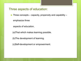 Three aspects of education:
 Three concepts – capacity, propensity and capability –
emphasize three
aspects of education,
(a)That which makes learning possible.
(b)The development of learning.
(c)Self-development or empowerment.
 