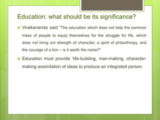 Education: what should be its significance?
 Vivekananda said “The education which does not help the common
mass of people to equip themselves for the struggle for life, which
does not bring out strength of character, a spirit of philanthropy, and
the courage of a lion – is it worth the name?”
 Education must provide ‘life-building, man-making, character-
making assimilation of ideas to produce an integrated person.
 