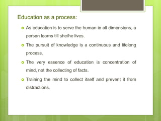 Education as a process:
 As education is to serve the human in all dimensions, a
person learns till she/he lives.
 The pursuit of knowledge is a continuous and lifelong
process.
 The very essence of education is concentration of
mind, not the collecting of facts.
 Training the mind to collect itself and prevent it from
distractions.
 