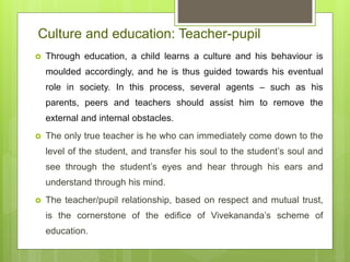Culture and education: Teacher-pupil
 Through education, a child learns a culture and his behaviour is
moulded accordingly, and he is thus guided towards his eventual
role in society. In this process, several agents – such as his
parents, peers and teachers should assist him to remove the
external and internal obstacles.
 The only true teacher is he who can immediately come down to the
level of the student, and transfer his soul to the student’s soul and
see through the student’s eyes and hear through his ears and
understand through his mind.
 The teacher/pupil relationship, based on respect and mutual trust,
is the cornerstone of the edifice of Vivekananda’s scheme of
education.
 