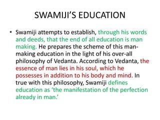 SWAMIJI’S EDUCATION
• Swamiji attempts to establish, through his words
and deeds, that the end of all education is man
making. He prepares the scheme of this man-
making education in the light of his over-all
philosophy of Vedanta. According to Vedanta, the
essence of man lies in his soul, which he
possesses in addition to his body and mind. In
true with this philosophy, Swamiji defines
education as ‘the manifestation of the perfection
already in man.’
 