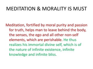 MEDITATION & MORALITY IS MUST
Meditation, fortified by moral purity and passion
for truth, helps man to leave behind the body,
the senses, the ego and all other non-self
elements, which are perishable. He thus
realizes his immortal divine self, which is of
the nature of infinite existence, infinite
knowledge and infinite bliss.
 