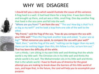 WHY WE DISAGREE
I should tell you a story which would illustrate the cause of this variance.
A frog lived in a well. It had lived there for a long time. It was born there
and brought up there, and yet was a little, small frog. One day another frog
that lived in the sea came and fell into the well.
"Where are you from? “I am from the sea.“ "The sea! How big is that? Is it
as big as my well?" and he took a leap from one side of the well to the
other.
"My friend," said the frog of the sea, "how do you compare the sea with
your little well?"Then the frog took another leap and asked, "Is your sea so
big?“ "What nonsense you speak, to compare the sea with your well!"
"Well, then," said the frog of the well, "nothing can be bigger than my well;
there can be nothing bigger than this; this fellow is a liar, so turn him out."
That has been the difficulty all the while.
I am a Hindu. I am sitting in my own little well and thinking that the whole
world is my little well. The Christian sits in his little well and thinks the
whole world is his well. The Mohammedan sits in his little well and thinks
that is the whole world. I have to thank you of America for the great
attempt you are making to break down the barriers of this little world of
ours, and hope that, in the future, the Lord will help you to accomplish your
purpose.
 