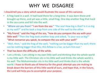 WHY WE DISAGREE
I should tell you a story which would illustrate the cause of this variance.
• A frog lived in a well. It had lived there for a long time. It was born there and
brought up there, and yet was a little, small frog. One day another frog that lived
in the sea came and fell into the well.
• "Where are you from? “I am from the sea.“ "The sea! How big is that? Is it as big
as my well?" and he took a leap from one side of the well to the other.
• "My friend," said the frog of the sea, "how do you compare the sea with your
little well?"Then the frog took another leap and asked, "Is your sea so big?“
"What nonsense you speak, to compare the sea with your well!"
• "Well, then," said the frog of the well, "nothing can be bigger than my well; there
can be nothing bigger than this; this fellow is a liar, so turn him out."
• That has been the difficulty all the while.
• I am a Hindu. I am sitting in my own little well and thinking that the whole world
is my little well. The Christian sits in his little well and thinks the whole world is
his well. The Mohammedan sits in his little well and thinks that is the whole
world. I have to thank you of America for the great attempt you are making to
break down the barriers of this little world of ours, and hope that, in the future,
the Lord will help you to accomplish your purpose.
 