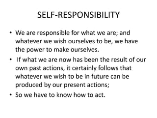 SELF-RESPONSIBILITY
• We are responsible for what we are; and
whatever we wish ourselves to be, we have
the power to make ourselves.
• If what we are now has been the result of our
own past actions, it certainly follows that
whatever we wish to be in future can be
produced by our present actions;
• So we have to know how to act.
 