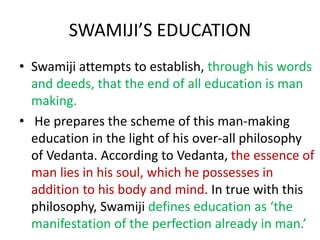 SWAMIJI’S EDUCATION
• Swamiji attempts to establish, through his words
and deeds, that the end of all education is man
making.
• He prepares the scheme of this man-making
education in the light of his over-all philosophy
of Vedanta. According to Vedanta, the essence of
man lies in his soul, which he possesses in
addition to his body and mind. In true with this
philosophy, Swamiji defines education as ‘the
manifestation of the perfection already in man.’
 