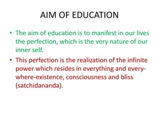 AIM OF EDUCATION
• The aim of education is to manifest in our lives
the perfection, which is the very nature of our
inner self.
• This perfection is the realization of the infinite
power which resides in everything and every-
where-existence, consciousness and bliss
(satchidananda).
 