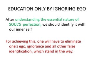 EDUCATION ONLY BY IGNORING EGO
After understanding the essential nature of
SOUL’S perfection, we should identify it with
our inner self.
For achieving this, one will have to eliminate
one’s ego, ignorance and all other false
identification, which stand in the way.
 