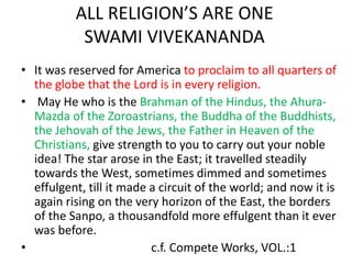 ALL RELIGION’S ARE ONE
SWAMI VIVEKANANDA
• It was reserved for America to proclaim to all quarters of
the globe that the Lord is in every religion.
• May He who is the Brahman of the Hindus, the Ahura-
Mazda of the Zoroastrians, the Buddha of the Buddhists,
the Jehovah of the Jews, the Father in Heaven of the
Christians, give strength to you to carry out your noble
idea! The star arose in the East; it travelled steadily
towards the West, sometimes dimmed and sometimes
effulgent, till it made a circuit of the world; and now it is
again rising on the very horizon of the East, the borders
of the Sanpo, a thousandfold more effulgent than it ever
was before.
• c.f. Compete Works, VOL.:1
 