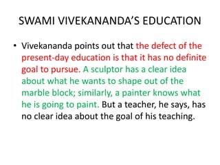 SWAMI VIVEKANANDA’S EDUCATION
• Vivekananda points out that the defect of the
present-day education is that it has no definite
goal to pursue. A sculptor has a clear idea
about what he wants to shape out of the
marble block; similarly, a painter knows what
he is going to paint. But a teacher, he says, has
no clear idea about the goal of his teaching.
 