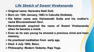 Life Sketch of Swami Vivekananda
 Original name: Narendra Nath Dutt.
 Born on: 12th January, 1863 in Calcutta (Kolkata).
 His father name was Vishwanath Dutta and his mother's
name Bhuvaneshwari Devi.
 Narendranath acquired the name of Swami Vivekananda
when he became a monk.
 Even as he was young he showed a precious mind and keen
memory.
 He practiced meditation from early age.
 Died: 4 July 1902, Belur.
 Philosophy: Modern Vedanta, Raja Yoga.
 
