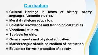 Curriculum
 Cultural Heritage in terms of history, poetry,
languages, Vedantic studies.
 Moral & religious education.
 Scientific Knowledge and technological studies.
 Vocational studies.
 Subjects for girls.
 Games, sports and physical education.
 Mother tongue should be medium of instruction.
 Education for weaker section of society.
 