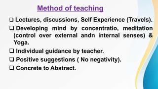 Method of teaching
 Lectures, discussions, Self Experience (Travels).
 Developing mind by concentratio, meditation
(control over external andn internal senses) &
Yoga.
 Individual guidance by teacher.
 Positive suggestions ( No negativity).
 Concrete to Abstract.
 